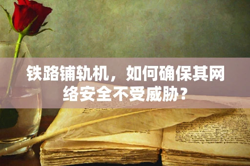 铁路铺轨机，如何确保其网络安全不受威胁？