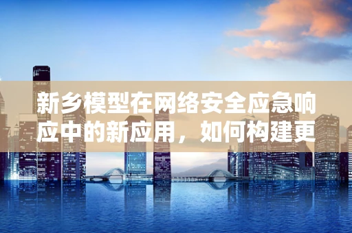 新乡模型在网络安全应急响应中的新应用，如何构建更灵活的响应机制？