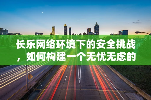 长乐网络环境下的安全挑战，如何构建一个无忧无虑的数字乐园？