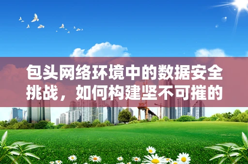 包头网络环境中的数据安全挑战，如何构建坚不可摧的防线？