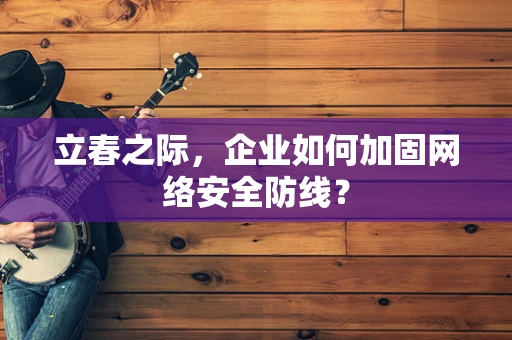 立春之际，企业如何加固网络安全防线？