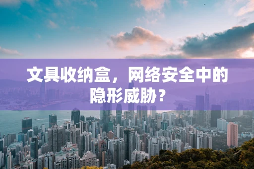 文具收纳盒，网络安全中的隐形威胁？