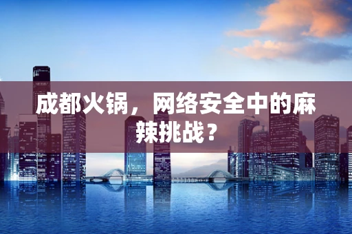 成都火锅，网络安全中的麻辣挑战？
