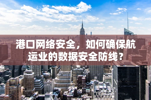 港口网络安全，如何确保航运业的数据安全防线？