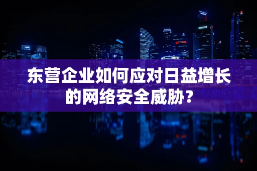 东营企业如何应对日益增长的网络安全威胁？