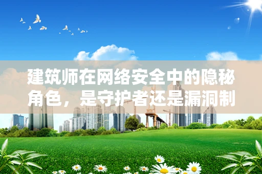 建筑师在网络安全中的隐秘角色，是守护者还是漏洞制造者？