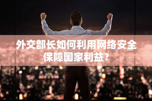 外交部长如何利用网络安全保障国家利益？