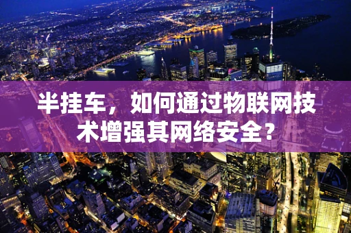 半挂车，如何通过物联网技术增强其网络安全？