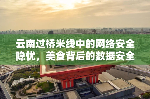 云南过桥米线中的网络安全隐忧，美食背后的数据安全风险