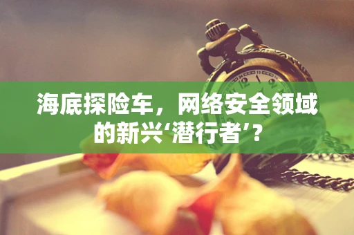 海底探险车，网络安全领域的新兴‘潜行者’？