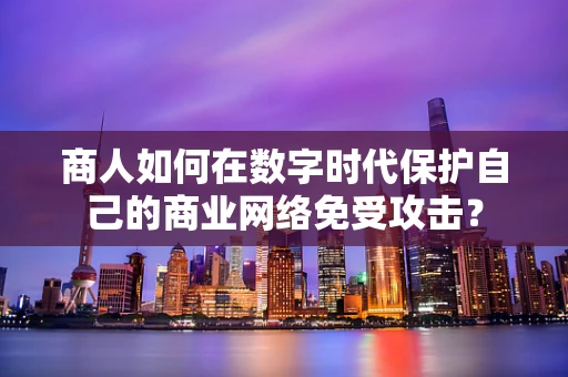 商人如何在数字时代保护自己的商业网络免受攻击？