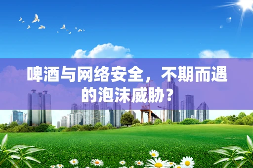 啤酒与网络安全，不期而遇的泡沫威胁？