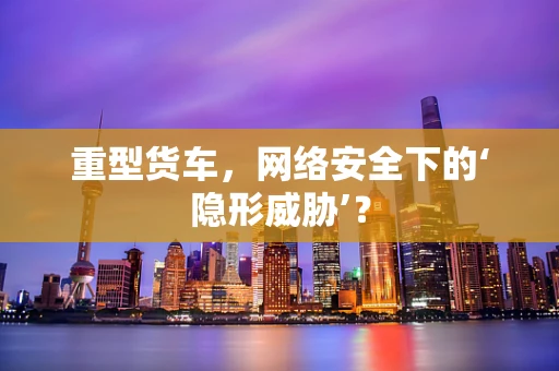 重型货车，网络安全下的‘隐形威胁’？