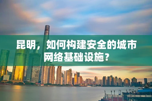 昆明，如何构建安全的城市网络基础设施？