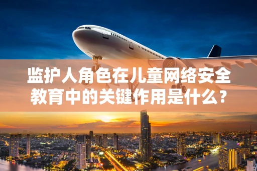 监护人角色在儿童网络安全教育中的关键作用是什么？