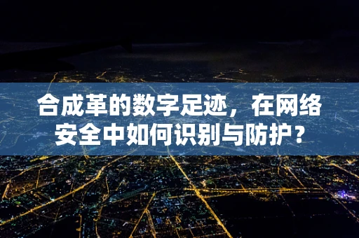 合成革的数字足迹，在网络安全中如何识别与防护？