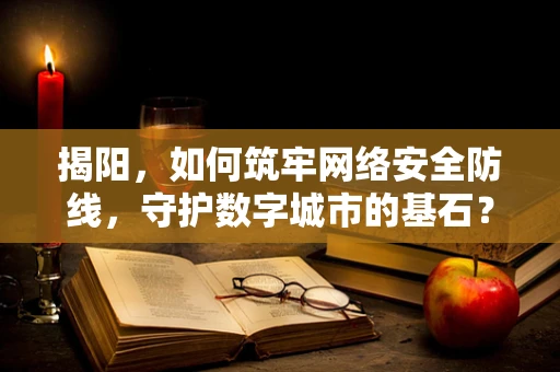 揭阳，如何筑牢网络安全防线，守护数字城市的基石？