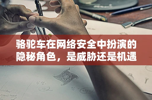 骆驼车在网络安全中扮演的隐秘角色，是威胁还是机遇？