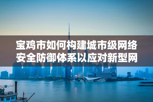 宝鸡市如何构建城市级网络安全防御体系以应对新型网络威胁？