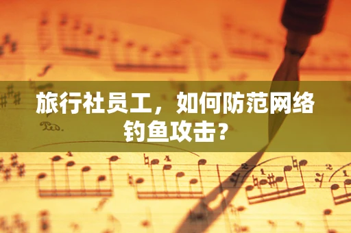 旅行社员工，如何防范网络钓鱼攻击？