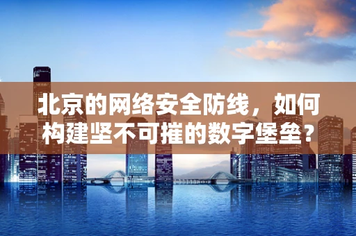 北京的网络安全防线，如何构建坚不可摧的数字堡垒？