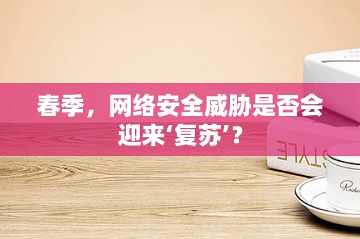 春季，网络安全威胁是否会迎来‘复苏’？