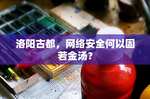 洛阳古都，网络安全何以固若金汤？