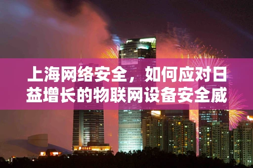 上海网络安全，如何应对日益增长的物联网设备安全威胁？