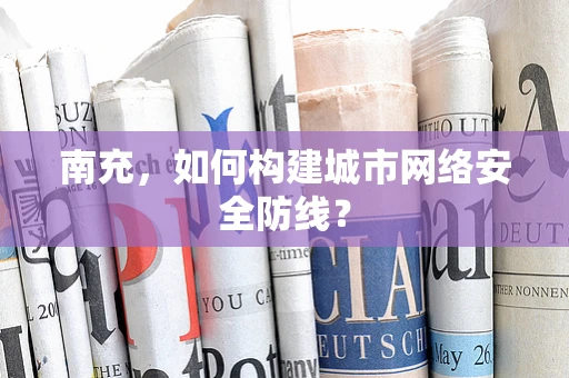 南充，如何构建城市网络安全防线？