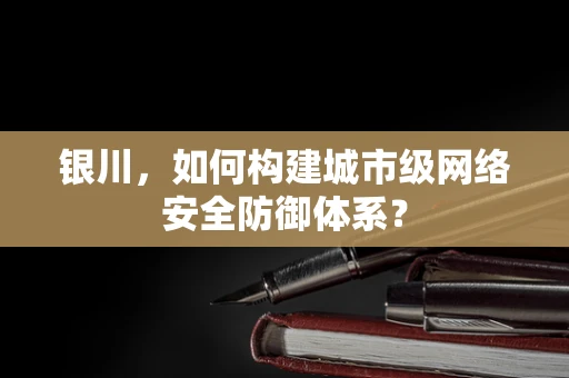 银川，如何构建城市级网络安全防御体系？