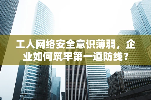 工人网络安全意识薄弱，企业如何筑牢第一道防线？