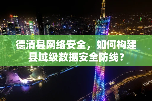 德清县网络安全，如何构建县域级数据安全防线？