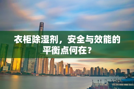 衣柜除湿剂，安全与效能的平衡点何在？