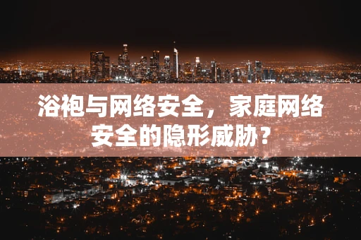 浴袍与网络安全，家庭网络安全的隐形威胁？
