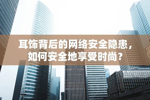 耳饰背后的网络安全隐患，如何安全地享受时尚？