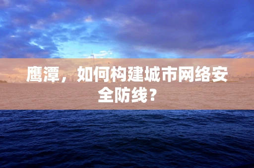 鹰潭，如何构建城市网络安全防线？