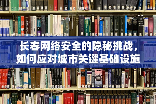 长春网络安全的隐秘挑战，如何应对城市关键基础设施的防护？