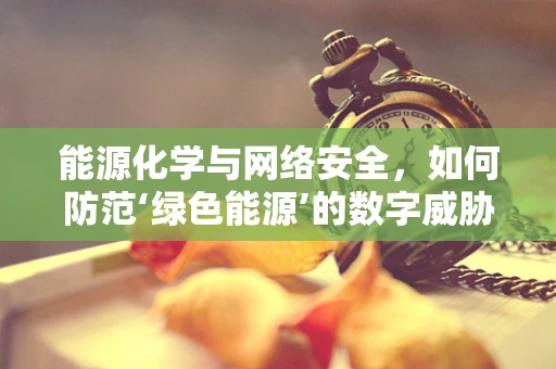 能源化学与网络安全，如何防范‘绿色能源’的数字威胁？