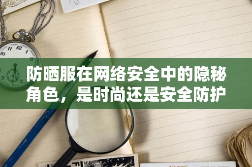 防晒服在网络安全中的隐秘角色，是时尚还是安全防护的双重担当？