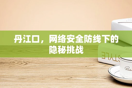 丹江口，网络安全防线下的隐秘挑战