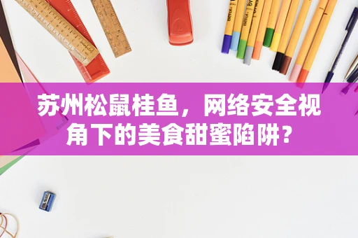 苏州松鼠桂鱼，网络安全视角下的美食甜蜜陷阱？