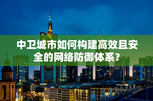 中卫城市如何构建高效且安全的网络防御体系？