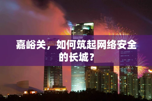 嘉峪关，如何筑起网络安全的长城？