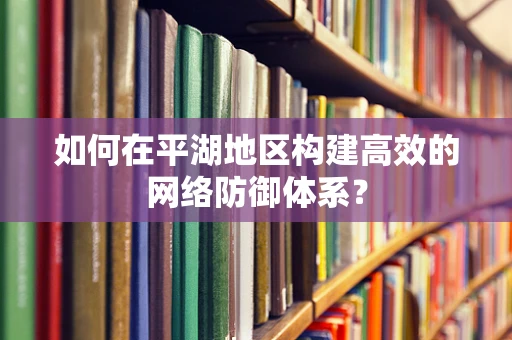 如何在平湖地区构建高效的网络防御体系？