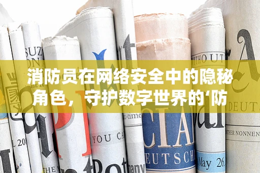 消防员在网络安全中的隐秘角色，守护数字世界的‘防火墙’吗？