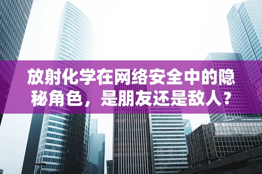 放射化学在网络安全中的隐秘角色，是朋友还是敌人？
