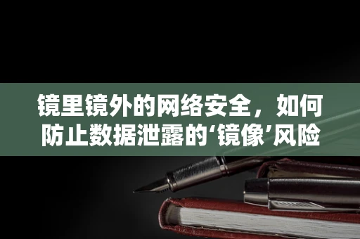镜里镜外的网络安全，如何防止数据泄露的‘镜像’风险？