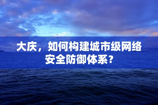 大庆，如何构建城市级网络安全防御体系？