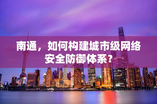 南通，如何构建城市级网络安全防御体系？