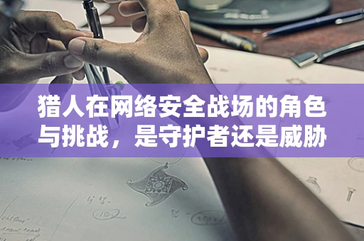 猎人在网络安全战场的角色与挑战，是守护者还是威胁？